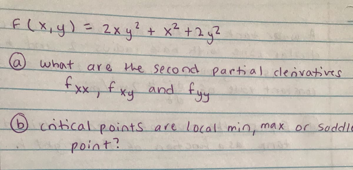 f(xiy)= 2Xy?+ x* + 2 g?
%3D
(a)
what are the second partial clenvatives
fxx,fxy and fy
bcntical points are local min, max or soddle
point?
