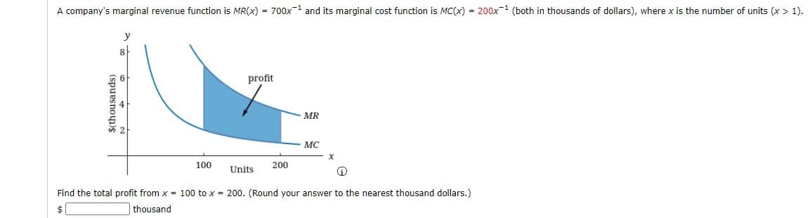 A company's marginal revenue function is MR(x) = 700x-1 and its marginal cost function is MC(x) = 200x-1 (both in thousands of dollars), where x is the number of units (x> 1).
y
profit
MR
MC
100
200
Units
Find the total profit from x = 100 to x = 200. (Round your answer to the nearest thousand dollars.)
thousand
$(thousands)
