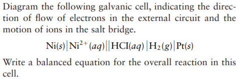 Diagram the following galvanic cell, indicating the direc-
tion of flow of electrons in the external circuit and the
motion of ions in the salt bridge.
Ni(s)|Ni²* (aq)||HCI(aq) |H2(g)|Pt(s)
Write a balanced equation for the overall reaction in this
cell.
