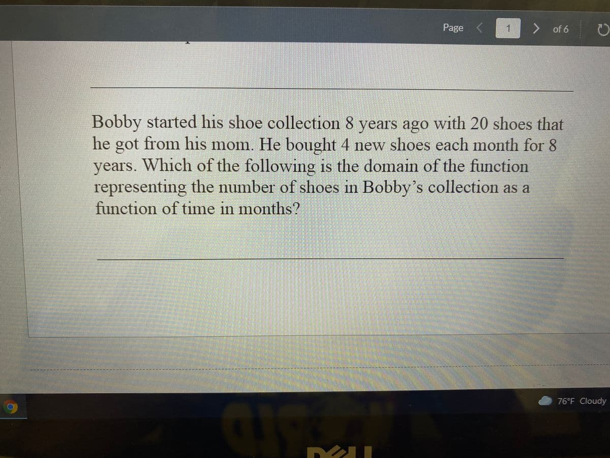 Page (
> of 6
Bobby started his shoe collection 8 years ago with 20 shoes that
he got from his mom. He bought 4 new shoes each month for 8
years. Which of the following is the domain of the function
representing the number of shoes in Bobby's collection as a
function of time in months?
76°F Cloudy
