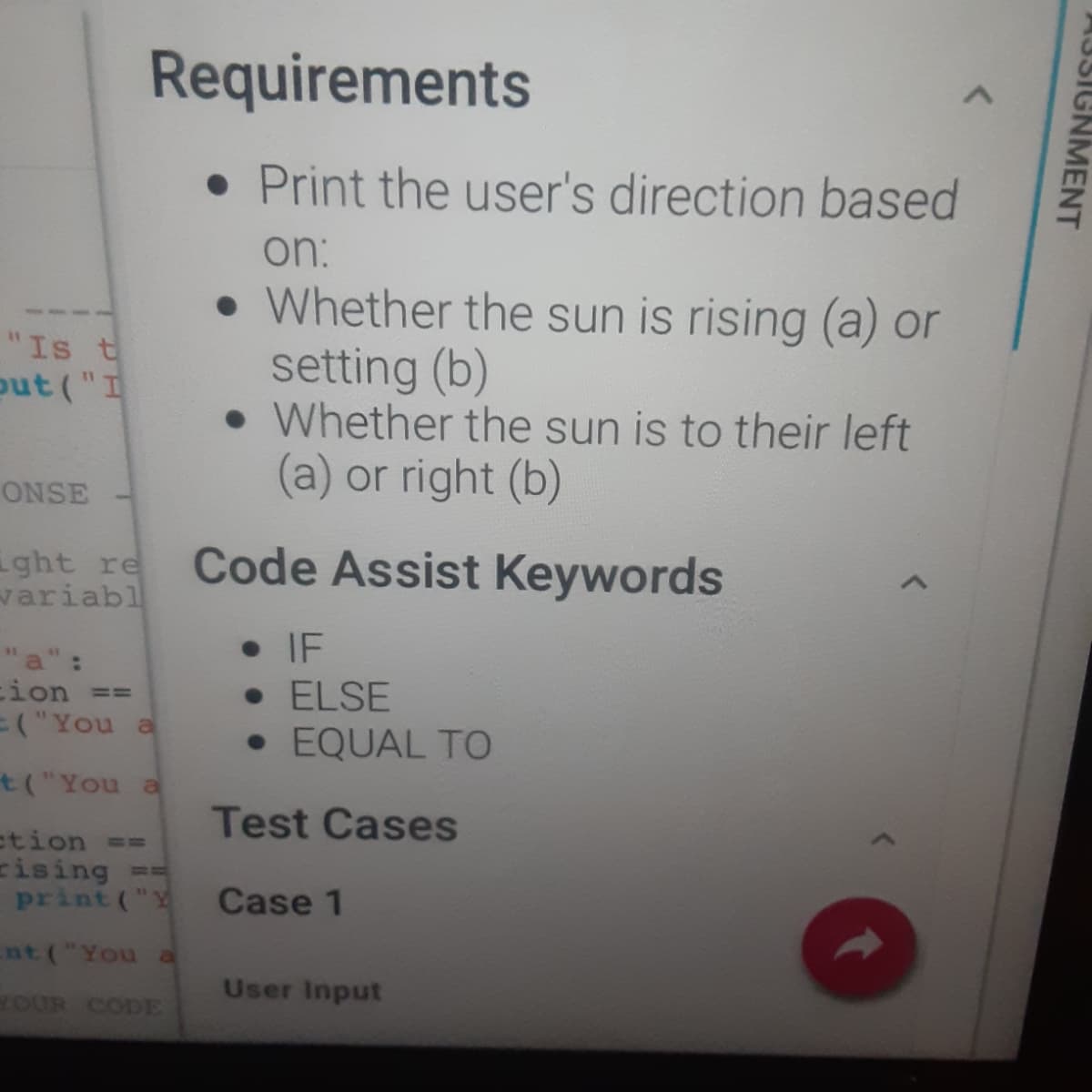 Requirements
• Print the user's direction based
on:
Whether the sun is rising (a) or
setting (b)
• Whether the sun is to their left
(a) or right (b)
"Is t
out ("I
ONSE
ght re
variabl
Code Assist Keywords
a":
cion ==
3("You a
• IF
• ELSE
• EQUAL TO
t("You a
Test Cases
ction ==
cising ==
print ("Y
Case 1
nt("You a
User Input
OUR CODE
AJSIGNMENT
