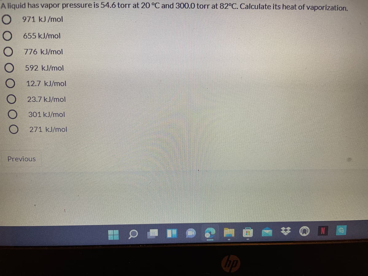 A liquid has vapor pressure is 54.6 torr at 20 °C and 300.0 torr at 82°C. Calculate its heat of vaporization.
O 971 kJ /mol
O 655 kJ/mol
O 776 kJ/mol
592 kJ/mol
12.7 kJ/mol
23.7 kJ/mol
301 kJ/mol
271 kJ/mol
Previous
