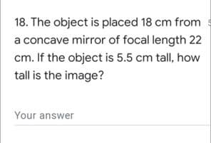 18. The object is placed 18 cm from
a concave mirror of focal length 22
cm. If the object is 5.5 cm tall, how
tall is the image?
Your answer
