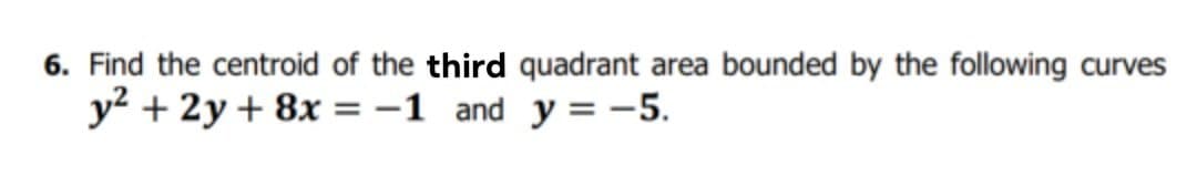 6. Find the centroid of the third quadrant area bounded by the following curves
y? + 2y+ 8x =-1 and y = -5.
