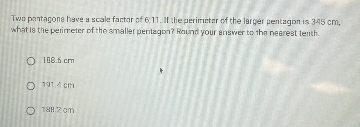 Two pentagons have a scale factor of 6:11. If the perimeter of the larger pentagon is 345 cm,
what is the perimeter of the smaller pentagon? Round your answer to the nearest tenth.
188.6 cm
191.4 cm
188.2 cm
