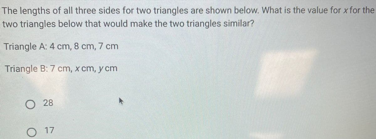 The lengths of all three sides for two triangles are shown below. What is the value for x for the
two triangles below that would make the two triangles similar?
Triangle A: 4 cm, 8 cm, 7 cm
Triangle B: 7 cm, x cm, y cm
O 28
O 17
