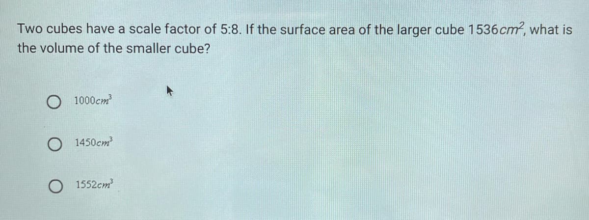 Two cubes have a scale factor of 5:8. If the surface area of the larger cube 1536cm, what is
the volume of the smaller cube?
O 1000cm
O 1450cm
1552cm

