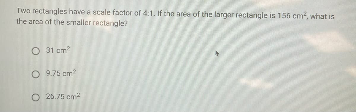 Two rectangles have a scale factor of 4:1. If the area of the larger rectangle is 156 cm?, what is
the area of the smaller rectangle?
O 31 cm?
9.75 cm?
26.75 cm2
