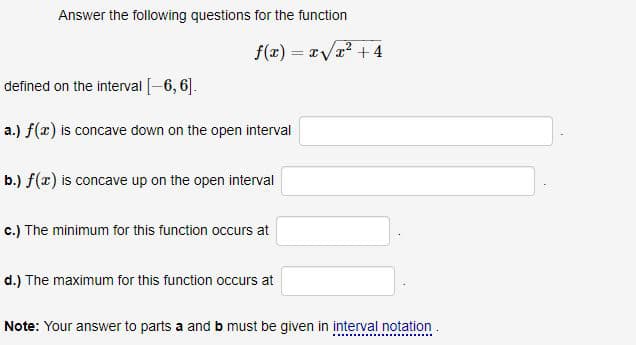 Answer the following questions for the function
f(x) = /r² + 4
defined on the interval [-6, 6].
a.) f(x) is concave down on the open interval
b.) f(x) is concave up on the open interval
c.) The minimum for this function occurs at
d.) The maximum for this function occurs at
Note: Your answer to parts a and b must be given in interval notation.
