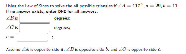 Using the Law of Sines to solve the all possible triangles if ZA = 117°, a = 29, b = 11.
If no answer exists, enter DNE for all answers.
ZB is
degrees;
ZC is
degrees;
C =
Assume ZA is opposite side a, ZB is opposite side b, and ZC is opposite side c.
