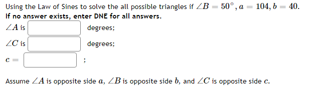 Using the Law of Sines to solve the all possible triangles if ZB = 50°, a = 104, b = 40.
If no answer exists, enter DNE for all answers.
ZA is
degrees;
ZC is
degrees;
c =
Assume ZA is opposite side a, ZB is opposite side b, and ZC is opposite side c.
