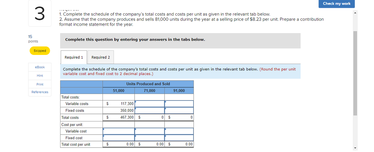 Check my work
1. Complete the schedule of the company's total costs and costs per unit as given in the relevant tab below.
2. Assume that the company produces and sells 81,000 units during the year at a selling price of $8.23 per unit. Prepare a contribution
format income statement for the year.
15
Complete this question by entering your answers in the tabs below.
polnts
Skipped
Required 1
Required 2
eBook
Complete the schedule of the company's total costs and costs per unit as given in the relevant tab below. (Round the per unit
variable cost and fixed cost to 2 decimal places.)
Hint
Print
Units Produced and Sold
References
51,000
71,000
91,000
Total costs:
Variable costs
$
117,300
Fixed costs
350,000
Total costs
$
467,300 $
$
Cost per unit:
Variable cost
Fixed cost
Total cost per unit
$
0.00 $
0.00 $
0.00
