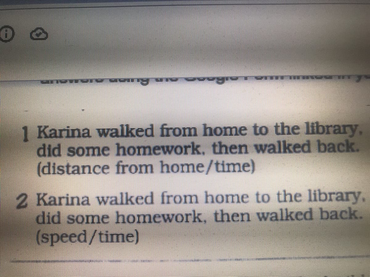 1 Karina walked from home to the library,
did some homework, then walked back.
(distance from home/time)
2 Karina walked from home to the library,
did some homework, then walked back.
(speed/time)
