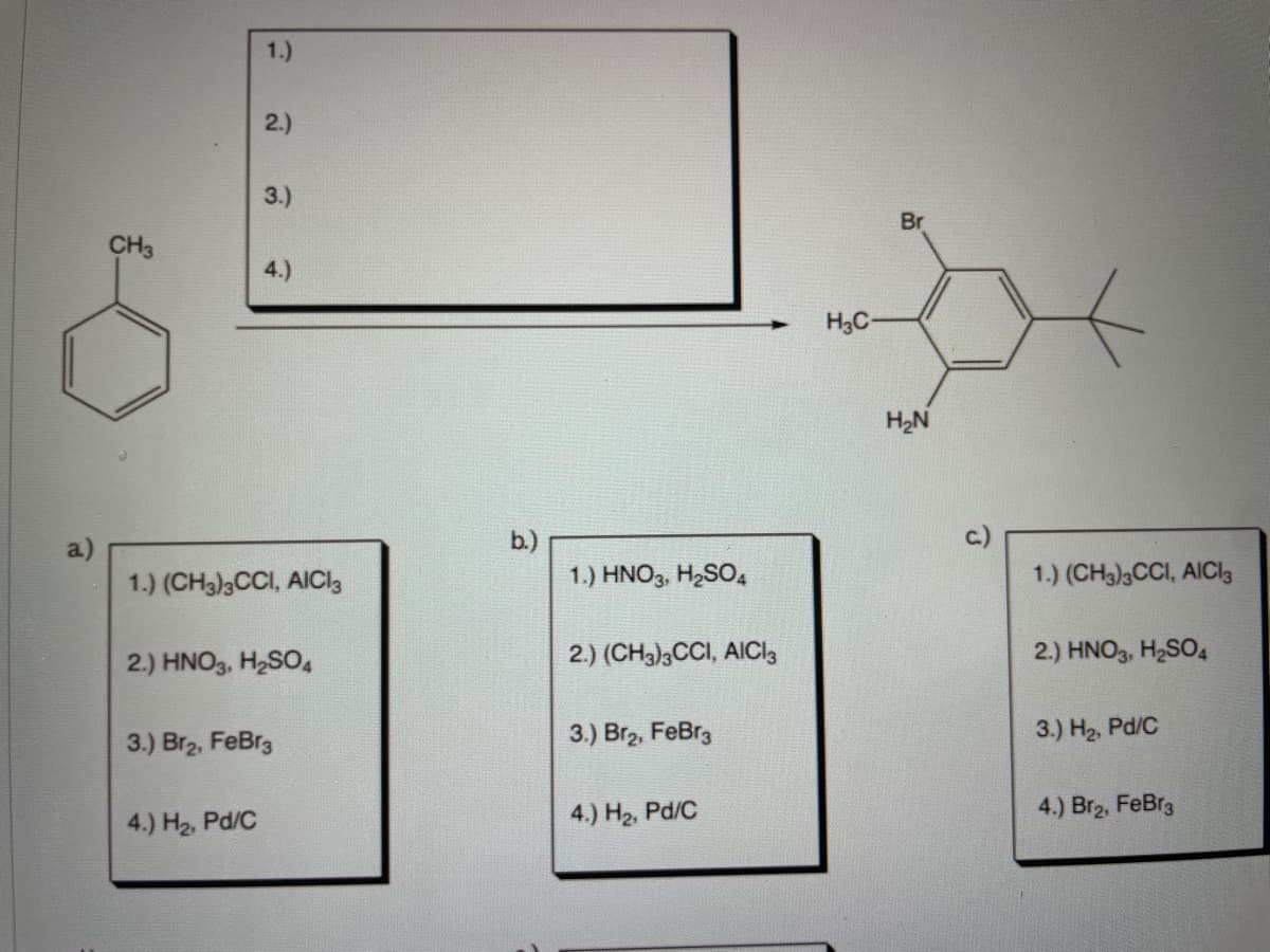 1.)
2.)
3.)
Br
CH3
4.)
H3C
H2N
a)
b.)
1.) (CH3)3CCI, AICI3
1.) HNO3, H2SO,
1.) (CH3)3CCI, AICI3
2.) HNO3, H2SO4
2.) (CH3)3CCI, AICI3
2.) HNO3, H2SO4
3.) Br2, FeBr3
3.) H2, Pd/C
3.) Br2, FeBr3
4.) H2, Pd/C
4.) Br2, FeBr3
4.) H2, Pd/C
