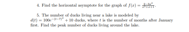 4. Find the horizontal asymptote for the graph of f(x) =
%3D
12+r+1
5. The number of ducks living near a lake is modeled by
d(t) = 100e-(t-7)* + 10 ducks, where t is the number of months after January
first. Find the peak number of ducks living around the lake.
