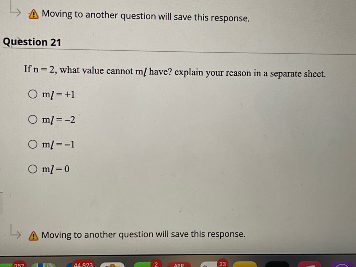 A Moving to another question will save this response.
Question 21
If n = 2, what value cannot mĮ have? explain your reason in a separate sheet.
O ml =+1
%3D
O ml = -2
O ml = -1
O ml = 0
A Moving to another question will save this response.
257
44.823
APR
23
