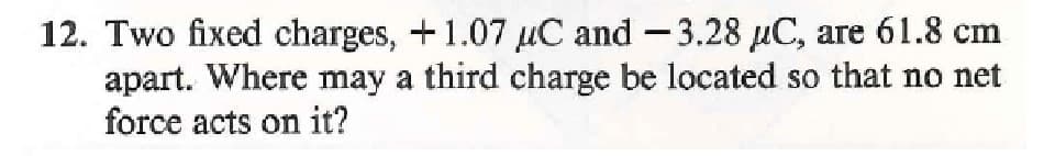 12. Two fixed charges, +1.07 uC and -3.28 uC, are 61.8 cm
apart. Where may a third charge be located so that no net
force acts on it?
