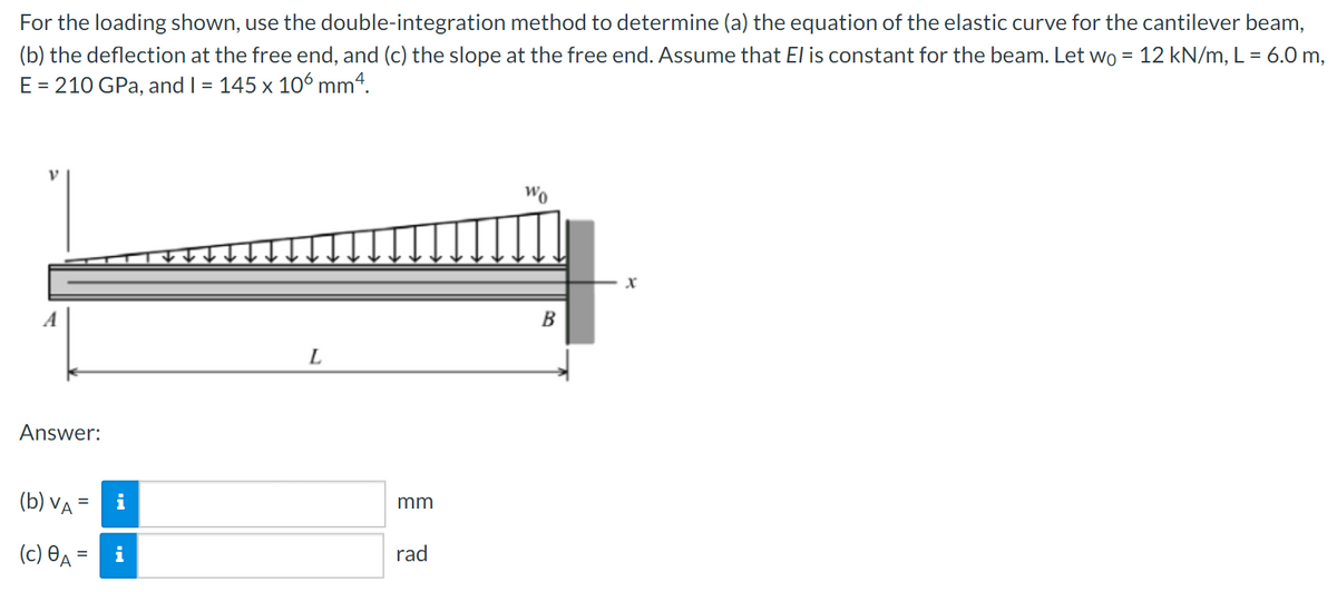 For
the loading shown, use the double-integration method to determine (a) the equation of the elastic curve for the cantilever beam,
(b) the deflection at the free end, and (c) the slope at the free end. Assume that El is constant for the beam. Let wo = 12 kN/m, L = 6.0 m,
E = 210 GPa, and I = 145 x 106 mm4.
V
Answer:
(b) VA =
(c) A=
L
mm
rad
Wo
B
X