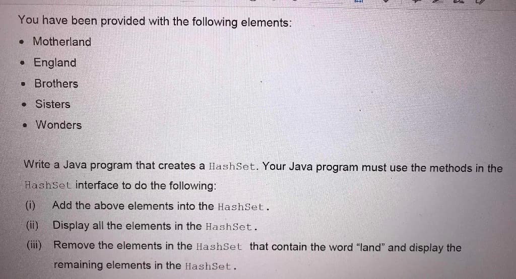 You have been provided with the following elements:
• Motherland
England
• Brothers
• Sisters
• Wonders
Write a Java program that creates a HashSet. Your Java program must use the methods in the
HashSet interface to do the following:
(i)
Add the above elements into the HashSet.
(ii) Display all the elements in the HashSet.
(iii) Remove the elements in the HashSet that contain the word "land" and display the
remaining elements in the HashSet.
