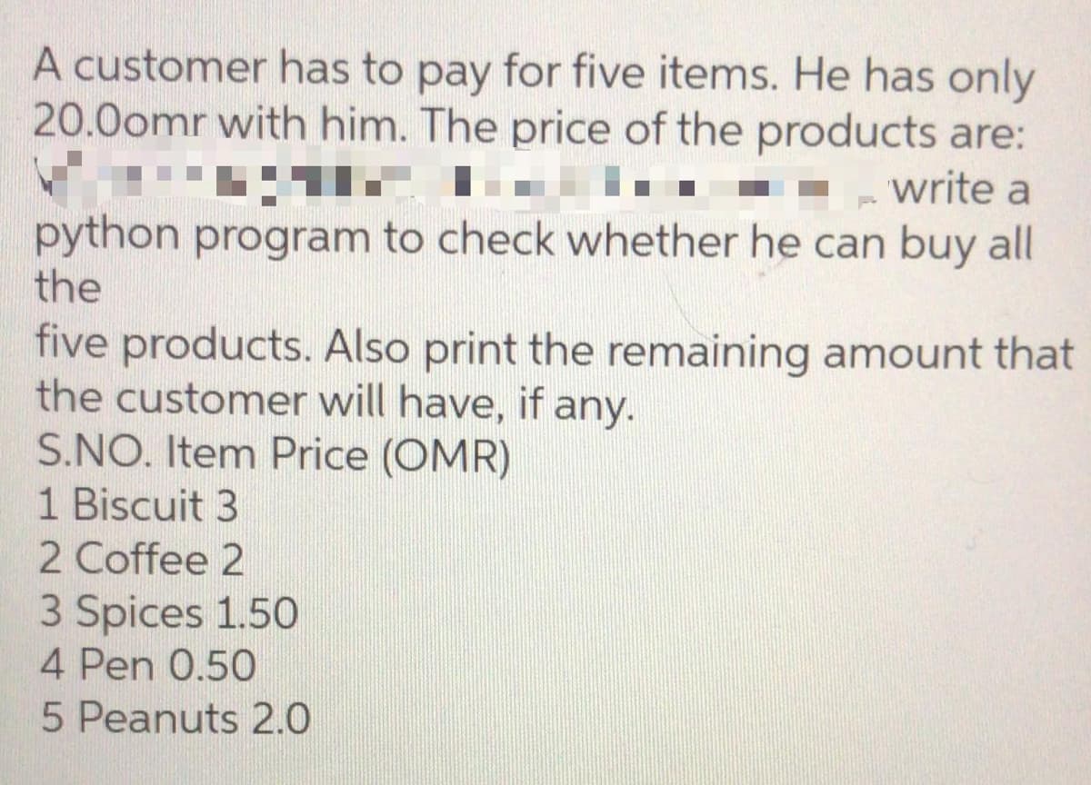 A customer has to pay for five items. He has only
20.0omr with him. The price of the products are:
write a
python program to check whether he can buy all
the
five products. Also print the remaining amount that
the customer will have, if any.
S.NO. Item Price (OMR)
1 Biscuit 3
2 Coffee 2
3 Spices 1.50
4 Pen 0.50
5 Peanuts 2.0

