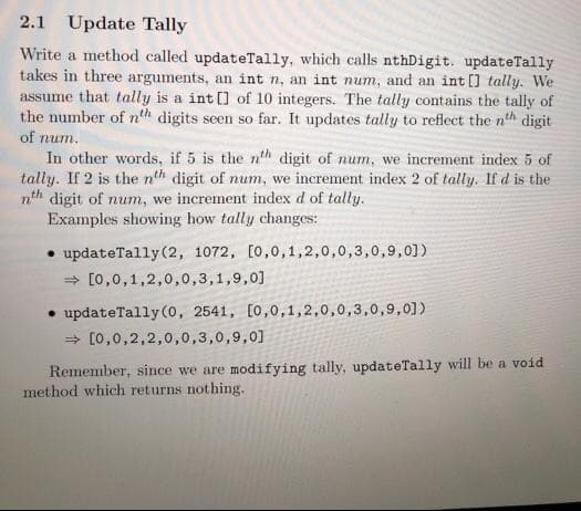 2.1 Update Tally
Write a method called updateTally, which calls nthDigit. updateTally
takes in three arguments, an int n, an int num, and an int [] tally. We
assume that tally is a int [] of 10 integers. The tally contains the tally of
the number of nth digits seen so far. It updates tally to reflect the nth digit
of num.
In other words, if 5 is the nth digit of num, we increment index 5 of
tally. If 2 is the nth digit of num, we increment index 2 of tally. If d is the
nth digit of num, we increment index d of tally.
Examples showing how tally changes:
• updateTally (2, 1072, [0,0,1,2,0,0,3,0,9,0])
> [0,0,1,2,0,0,3,1,9,0]
• updateTally (0, 2541, [0,0,1,2,0,0,3,0,9,0])
> [0,0,2,2,0,0,3,0,9,0]
Remember, since we are modifying tally, updateTally will be a void
method which returns nothing.
