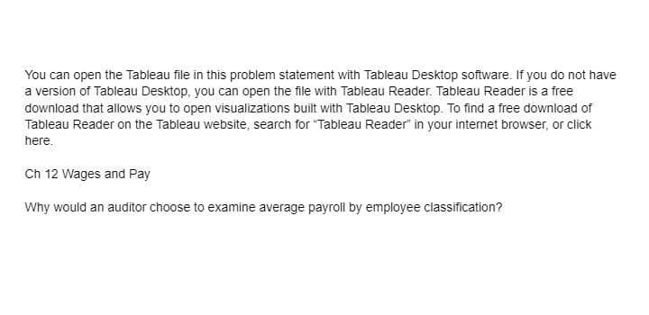 You can open the Tableau file in this problem statement with Tableau Desktop software. If you do not have
a version of Tableau Desktop, you can open the file with Tableau Reader. Tableau Reader is a free
download that allows you to open visualizations built with Tableau Desktop. To find a free download of
Tableau Reader on the Tableau website, search for "Tableau Reader" in your internet browser, or click
here.
Ch 12 Wages and Pay
Why would an auditor choose to examine average
ayroll by employ
classification?
