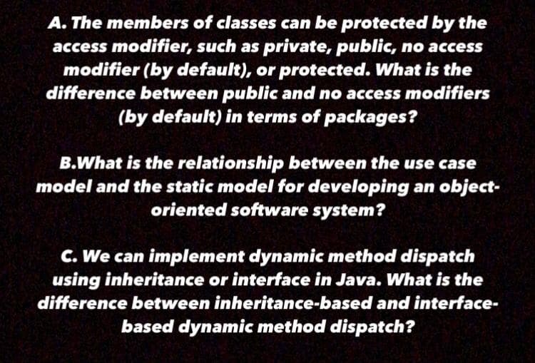 A. The members of classes can be protected by the
access modifier, such as private, public, no access
modifier (by default), or protected. What is the
difference between public and no access modifiers
(by default) in terms of packages?
B.What is the relationship between the use case
model and the static model for developing an object-
oriented software system?
C. We can implement dynamic method dispatch
using inheritance or interface in Java. What is the
difference between inheritance-based and interface-
based dynamic method dispatch?
