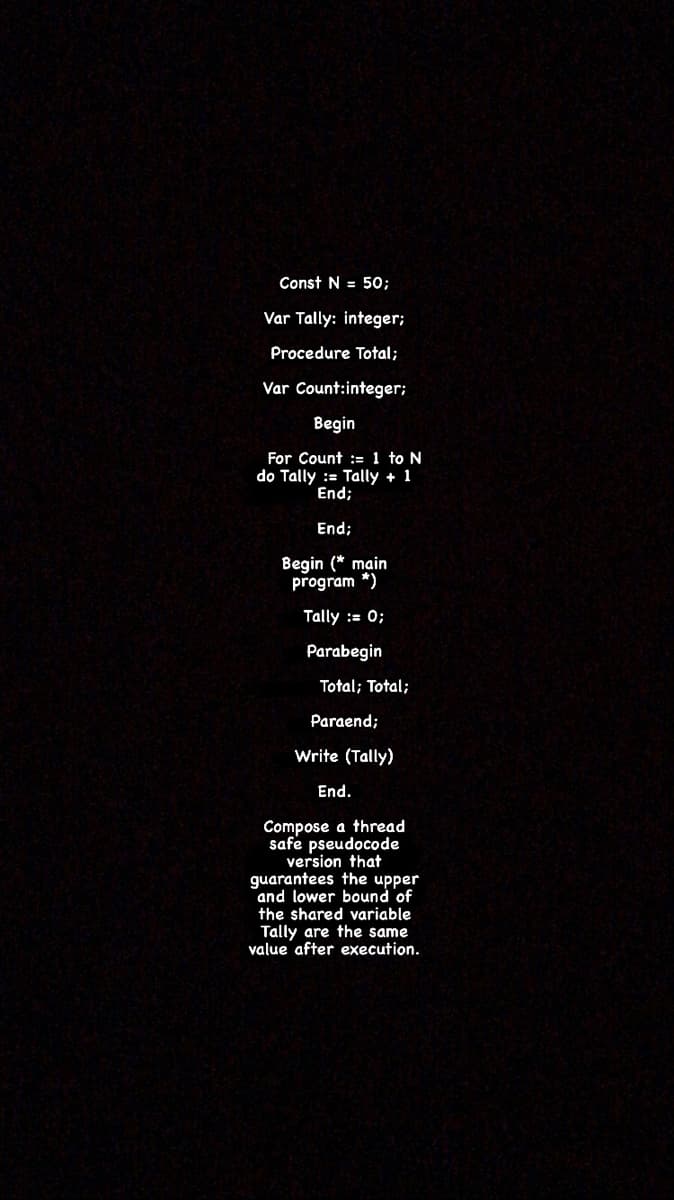 Const N = 50;
Var Tally: integer;
Procedure Total;
Var Count:integer;
Begin
For Count := 1 to N
do Tally := Tally + 1
End;
End;
Begin (* main
program *)
Tally := 0;
Parabegin
Total; Total;
Paraend;
Write (Tally)
End.
Compose a thread
safe pseudocode
version that
guarantees the upper
and lower bound of
the shared variable
Tally are the same
value after execution.
