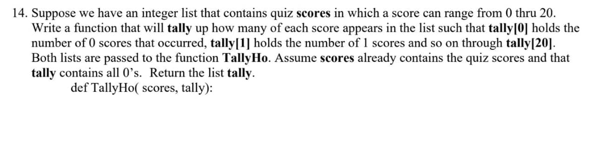 14. Suppose we have an integer list that contains quiz scores in which a score can range from 0 thru 20.
Write a function that will tally up how many of each score appears in the list such that tally[0] holds the
number of 0 scores that occurred, tally[1] holds the number of 1 scores and so on through tally[20].
Both lists are passed to the function TallyHo. Assume scores already contains the quiz scores and that
tally contains all 0’s. Return the list tally.
def TallyHo( scores, tally):
