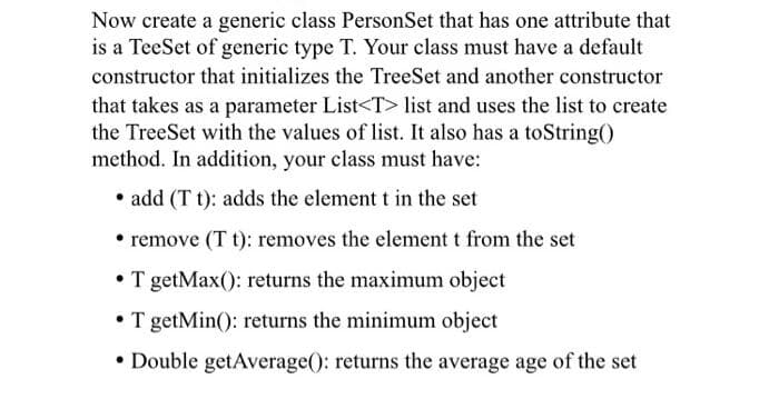 Now create a generic class PersonSet that has one attribute that
is a TeeSet of generic type T. Your class must have a default
constructor that initializes the TreeSet and another constructor
that takes as a parameter List<T> list and uses the list to create
the TreeSet with the values of list. It also has a toString()
method. In addition, your class must have:
• add (T t): adds the element t in the set
• remove (T t): removes the element t from the set
• T getMax(): returns the maximum object
• T getMin(): returns the minimum object
• Double getAverage(): returns the average age of the set
