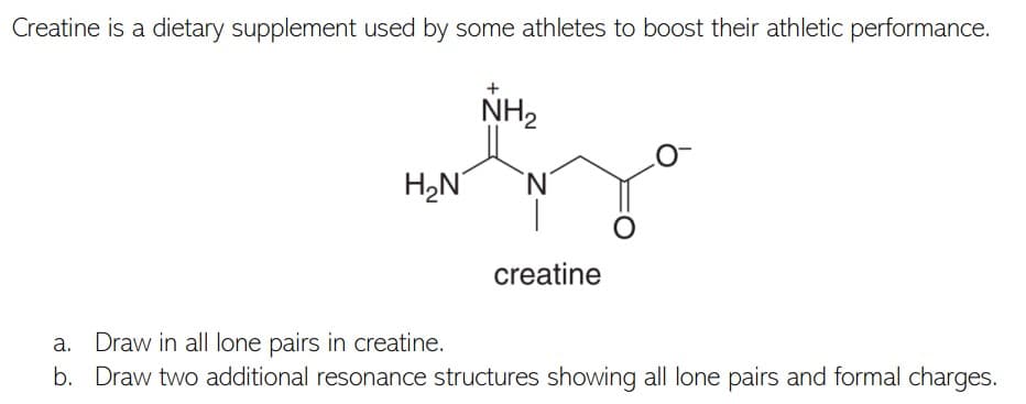 Creatine is a dietary supplement used by some athletes to boost their athletic performance.
NH2
H,N
creatine
a. Draw in al| lone pairs in creatine.
b. Draw two additional resonance structures showing all lone pairs and formal charges.
