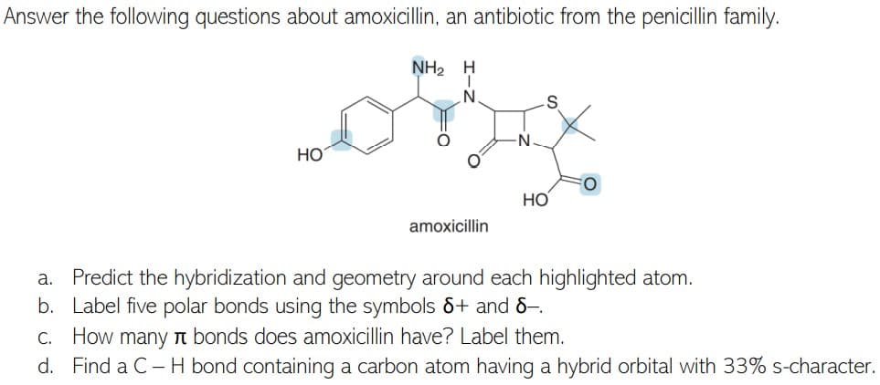Answer the following questions about amoxicillin, an antibiotic from the penicillin family.
NH2
H
N.
N.
НО
Но
amoxicillin
a. Predict the hybridization and geometry around each highlighted atom.
b. Label five polar bonds using the symbols &+ and 8–.
C. How many n bonds does amoxicillin have? Label them.
d. Find a C- H bond containing a carbon atom having a hybrid orbital with 33% s-character.
