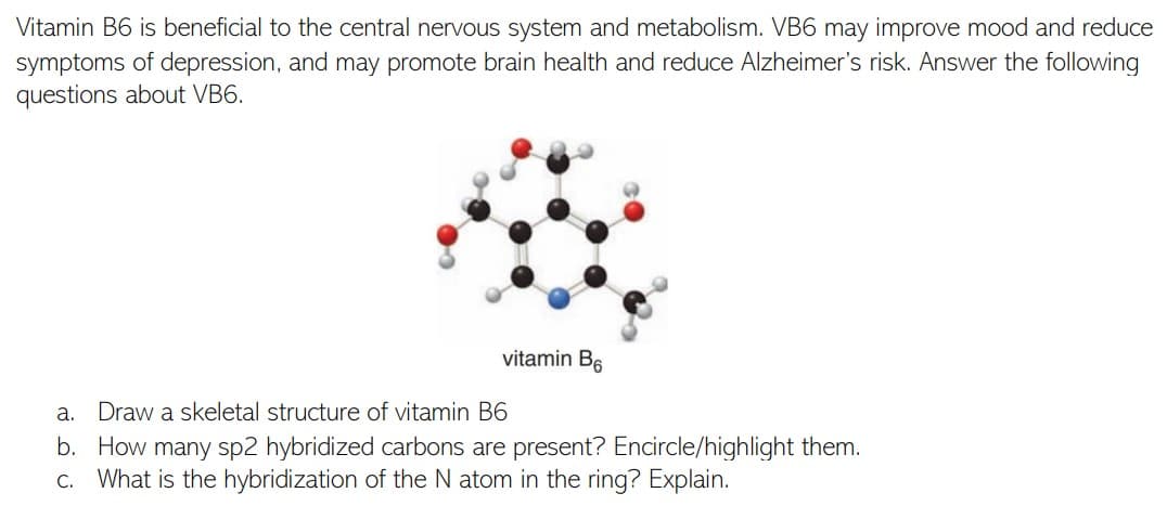 Vitamin B6 is beneficial to the central nervous system and metabolism. VB6 may improve mood and reduce
symptoms of depression, and may promote brain health and reduce Alzheimer's risk. Answer the following
questions about VB6.
vitamin B6
а.
Draw a skeletal structure of vitamin B6
b. How many sp2 hybridized carbons are present? Encircle/highlight them.
c. What is the hybridization of the N atom in the ring? Explain.
