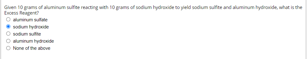 Given 10 grams of aluminum sulfite reacting with 10 grams of sodium hydroxide to yield sodium sulfite and aluminum hydroxide, what is the
Excess Reagent?
O aluminum sulfate
O sodium hydroxide
O sodium sulfite
O aluminum hydroxide
O None of the above
