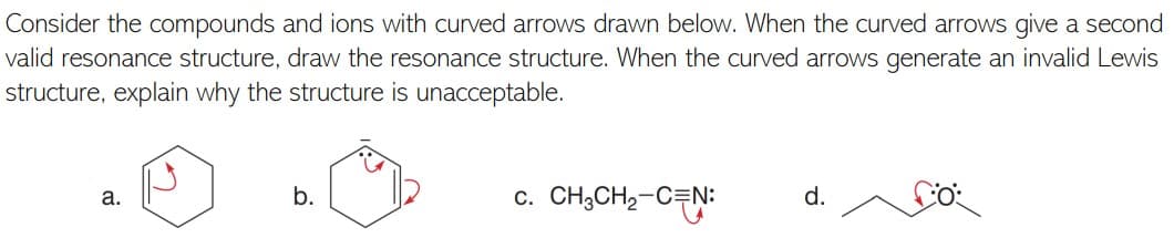 Consider the compounds and ions with curved arrows drawn below. When the curved arrows give a second
valid resonance structure, draw the resonance structure. When the curved arrows generate an invalid Lewis
structure, explain why the structure is unacceptable.
c. CH;CH2-CEN:
a.
b.
d.
