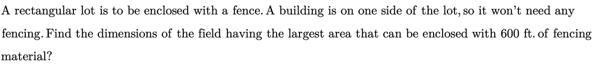 A rectangular lot is to be enclosed with a fence. A building is on one side of the lot, so it won't need any
fencing. Find the dimensions of the field having the largest area that can be enclosed with 600 ft. of fencing
material?
