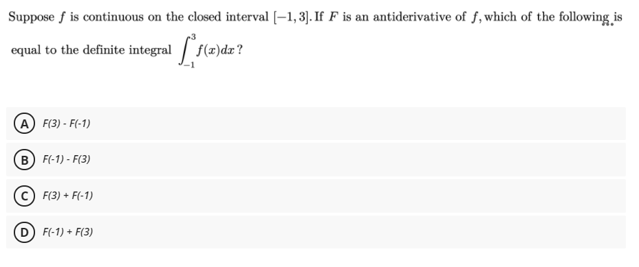 Suppose f is continuous on the closed interval (-1, 3]. If F is an antiderivative of f, which of the following is
equal to the definite integral / f(x)dx?
А) F(3) - F(-1)
В) F-1) - F(3)
c) F(3) + F(-1)
D F(-1) + F(3)
