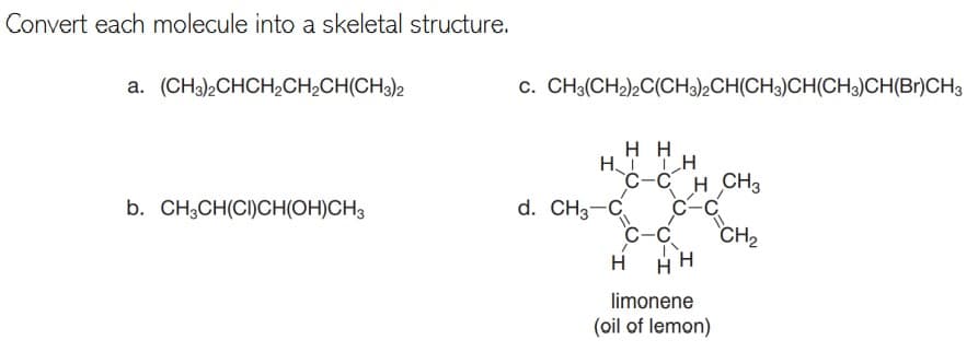 Convert each molecule into a skeletal structure.
a. (CH3)2CHCH,CH;CH(CH3)2
c. CH3(CH2),C(CH3)½CH(CH3)CH(CH3)CH(Br)CH3
нн
HT TH
C-C H CH3
d. CH3-C
C-C
C-C
b. CH3CH(CI)CH(OH)CH3
CH2
H
limonene
(oil of lemon)
