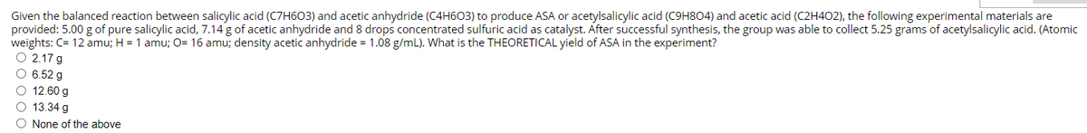 Given the balanced reaction between salicylic acid (C7H603) and acetic anhydride (C4H603) to produce ASA or acetylsalicylic acid (C9H804) and acetic acid (C2H402), the following experimental materials are
provided: 5.00 g of pure salicylic acid, 7.14 g of acetic anhydride and 8 drops concentrated sulfuric acid as catalyst. After successful synthesis, the group was able to collect 5.25 grams of acetylsalicylic acid. (Atomic
weights: C= 12 amu; H = 1 amu; O= 16 amu; density acetic anhydride = 1.08 g/mL). What is the THEORETICAL yield of ASA in the experiment?
O 2.17 g
O 6.52 g
O 12.60 g
O 13.34 g
O None of the above
