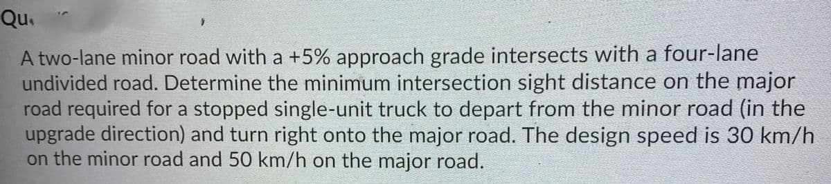 Qu.
A two-lane minor road with a +5% approach grade intersects with a four-lane
undivided road. Determine the minimum intersection sight distance on the major
road required for a stopped single-unit truck to depart from the minor road (in the
upgrade direction) and turn right onto the major road. The design speed is 30 km/h
on the minor road and 50 km/h on the major road.
