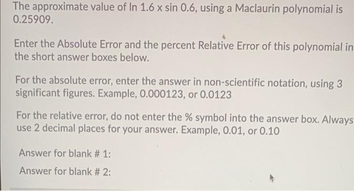 The approximate value of In 1.6 x sin 0.6, using a Maclaurin polynomial is
0.25909.
Enter the Absolute Error and the percent Relative Error of this polynomial in
the short answer boxes below.
For the absolute error, enter the answer in non-scientific notation, using 3
significant figures. Example, 0.000123, or 0.0123
For the relative error, do not enter the % symbol into the answer box. Always
use 2 decimal places for your answer. Example, 0.01, or 0.10
Answer for blank # 1:
Answer for blank # 2:
