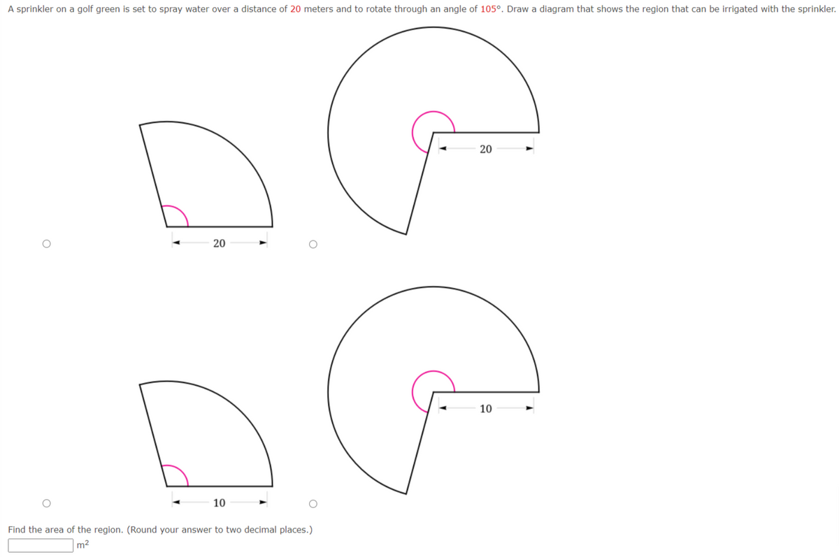 A sprinkler on a golf green is set to spray water over a distance of 20 meters and to rotate through an angle of 105°. Draw a diagram that shows the region that can be irrigated with the sprinkler.
20
20
10
10
Find the area of the region. (Round your answer to two decimal places.)
m2
