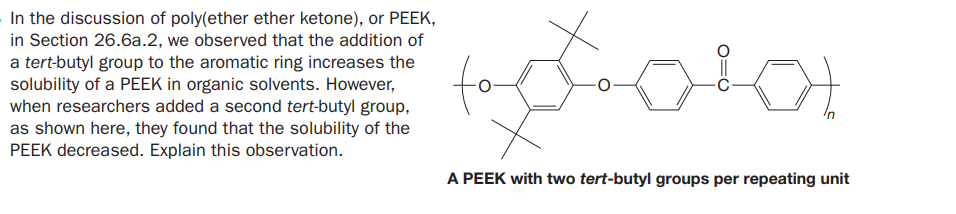 In the discussion of poly(ether ether ketone), or PEEK,
in Section 26.6a.2, we observed that the addition of
a tert-butyl group to the aromatic ring increases the
solubility of a PEEK in organic solvents. However,
when researchers added a second tert-butyl group,
as shown here, they found that the solubility of the
PEEK decreased. Explain this observation.
A PEEK with two tert-butyl groups per repeating unit
