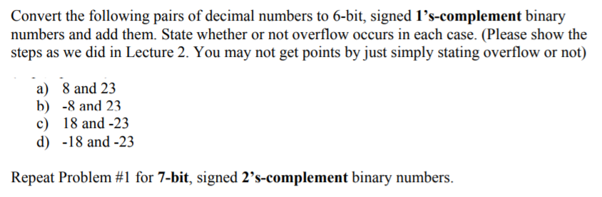 Convert the following pairs of decimal numbers to 6-bit, signed 1's-complement binary
numbers and add them. State whether or not overflow occurs in each case. (Please show the
steps as we did in Lecture 2. You may not get points by just simply stating overflow or not)
a) 8 and 23
b) -8 and 23
c) 18 and -23
d) -18 and -23
Repeat Problem #1 for 7-bit, signed 2's-complement binary numbers.
