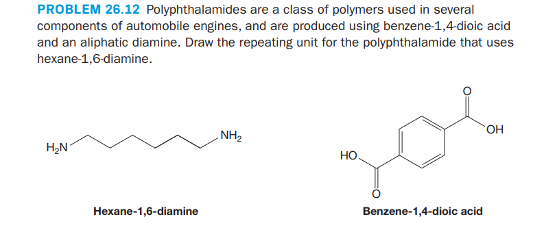 PROBLEM 26.12 Polyphthalamides are a class of polymers used in several
components of automobile engines, and are produced using benzene-1,4-dioic acid
and an aliphatic diamine. Draw the repeating unit for the polyphthalamide that uses
hexane-1,6-diamine.
NH2
HO,
H,N
НО
Hexane-1,6-diamine
Benzene-1,4-dioic acid
