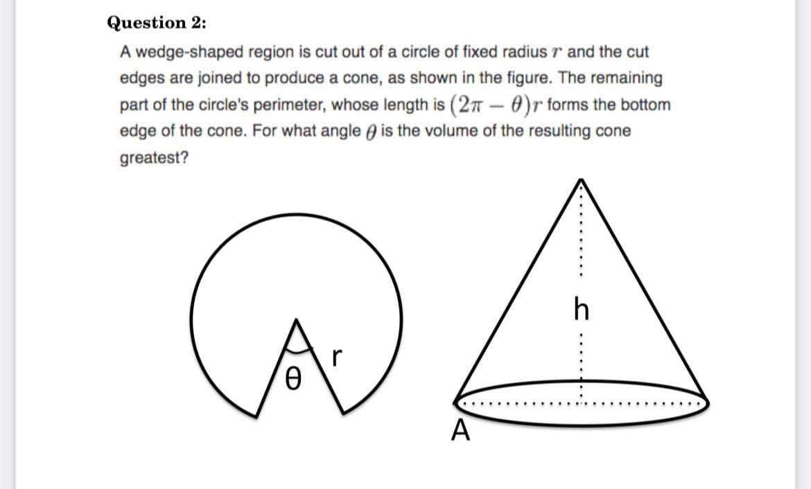 Question 2:
A wedge-shaped region is cut out of a circle of fixed radius r and the cut
edges are joined to produce a cone, as shown in the figure. The remaining
part of the circle's perimeter, whose length is (27 – 0)r forms the bottom
edge of the cone. For what angle ) is the volume of the resulting cone
greatest?
h
A
