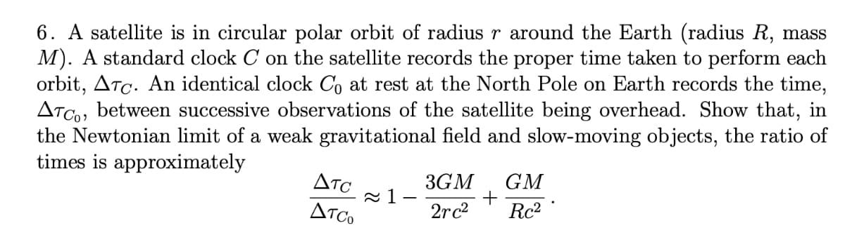 6. A satellite is in circular polar orbit of radius r around the Earth (radius R, mass
M). A standard clock C on the satellite records the proper time taken to perform each
orbit, ATc. An identical clock Co at rest at the North Pole on Earth records the time,
ATCo, between successive observations of the satellite being overhead. Show that, in
the Newtonian limit of a weak gravitational field and slow-moving objects, the ratio of
times is approximately
Atc
3GM
GM
ATco
2rc2
Rc2
