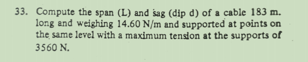 33. Compute the span (L) and sag (dip d) of a cable 183 m.
long and weighing 14.60 N/m and supported at points on
the same level with a maximum tension at the supports of
3560 N.
