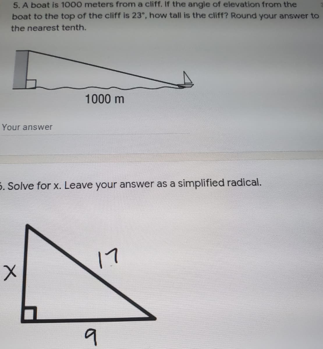 5. A boat is 1000 meters from a cliff. If the angle of elevation from the
boat to the top of the cliff is 23°, how tall is the cliff? Round your answer to
the nearest tenth.
1000 m
Your answer
5. Solve for x. Leave your answer as a simplified radical.
17
