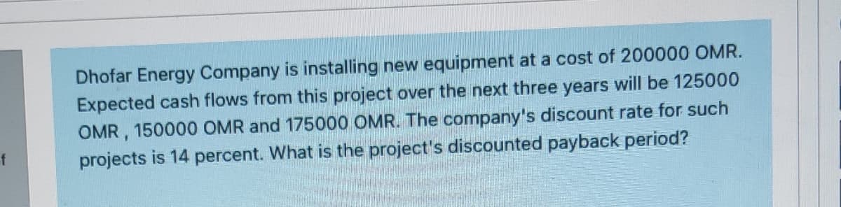 Dhofar Energy Company is installing new equipment at a cost of 200000 OMR.
Expected cash flows from this project over the next three years will be 125000
OMR, 150000 OMR and 175000 OMR. The company's discount rate for such
f
projects is 14 percent. What is the project's discounted payback period?
